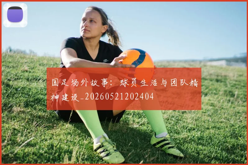 国足场外故事：球员生活与团队精神建设_20260521202404