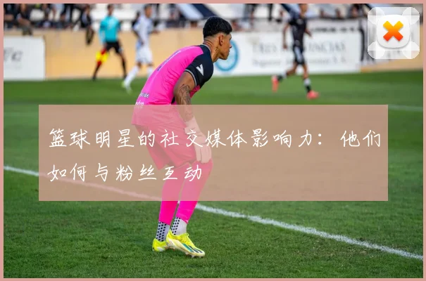 篮球明星的社交媒体影响力：他们如何与粉丝互动