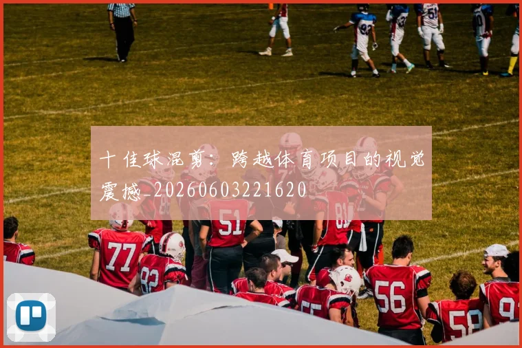 十佳球混剪：跨越体育项目的视觉震撼_20260603221620