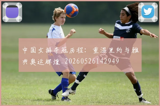 中国女排夺冠历程:重温里约与雅典奥运辉煌_20260526142949
