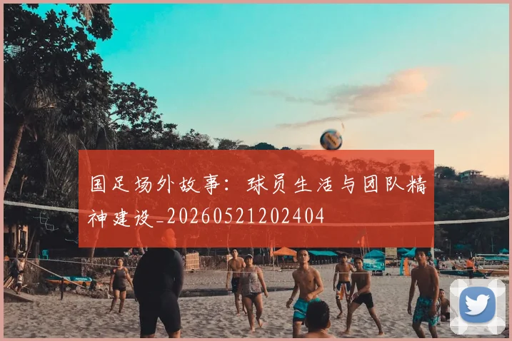国足场外故事：球员生活与团队精神建设_20260521202404