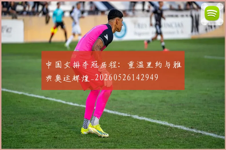 中国女排夺冠历程：重温里约与雅典奥运辉煌_20260526142949