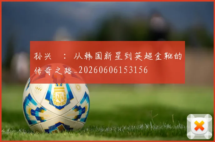 孙兴慜:从韩国新星到英超金靴的传奇之路_20260606153156