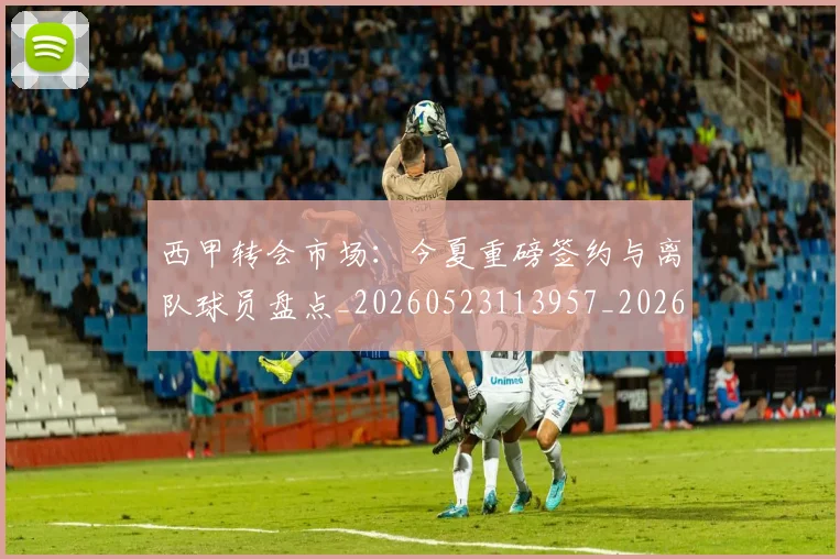 西甲转会市场:今夏重磅签约与离队球员盘点_20260523113957_20260703181934